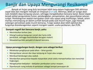 Banyak air hujan yang dulu tersimpan lebih lama dalam lingkungan DAS akhirnya
cepat lolos dan mengalir menjadi air limpasan (run-off). Akhirnya, debit air sungai akan
naik melebihi daya tampung saluran, sehingga mengakibatkan bencana banjir. Banjir dapat
terjadi akibat pengundulan hutan, pendangkalan, penyempitan, dan peyumbatan saluran
sungai. Pembangunan waduk merupakan salah satu upaya yang multifungsi. Sebab, selain
mampu menampung air dalam jumlah banyak pada saat musim hujan, juga menjadi
cadangan persediaan pada musim kemarau. Fungsi waduk akan lebih optimal jika
fungsinya dianekaragamkan seperti mengairi sawah, usaha perikanan, dan PLTA.
Banjir dan Upaya Mengurangi Resikonya
Dampak negatif dari bencana banjir, yaitu:
 Menimbulkan korban jiwa.
 Hilang/rusaknya bangunan rumah dan harta milik
penduduk, sehingga menimbulkan kerugian materil.
 Mewabahnya bibit penyakit di daerah bencana.
Upaya penanggulangan banjir, dengan cara sebagai berikut:
 Melakukan penghijauan pada lahan – lahan gundul.
 Memperbesar saluran dan daya tampung air hujan atau sungai.
 Membuat bendungan atau waduk.
 Memberikan penyuluhan kepada masyarakat untuk selalu memperhatikan dan mencintai
lingkungan.
 Mengeluarkan kebijakan – kebijakan pembuatan sumur resapan.
 Diperbanyak ruang terbuka di perkotaan sebagai tempat peresapan air.
 