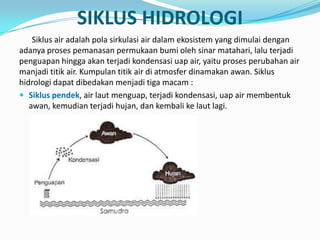 SIKLUS HIDROLOGI
Siklus air adalah pola sirkulasi air dalam ekosistem yang dimulai dengan
adanya proses pemanasan permukaan bumi oleh sinar matahari, lalu terjadi
penguapan hingga akan terjadi kondensasi uap air, yaitu proses perubahan air
manjadi titik air. Kumpulan titik air di atmosfer dinamakan awan. Siklus
hidrologi dapat dibedakan menjadi tiga macam :
 Siklus pendek, air laut menguap, terjadi kondensasi, uap air membentuk
awan, kemudian terjadi hujan, dan kembali ke laut lagi.
 