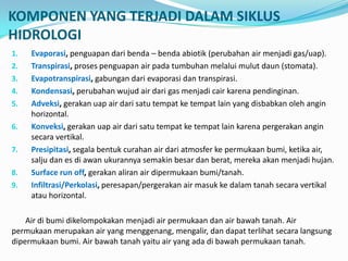 KOMPONEN YANG TERJADI DALAM SIKLUS
HIDROLOGI
1. Evaporasi, penguapan dari benda – benda abiotik (perubahan air menjadi gas/uap).
2. Transpirasi, proses penguapan air pada tumbuhan melalui mulut daun (stomata).
3. Evapotranspirasi, gabungan dari evaporasi dan transpirasi.
4. Kondensasi, perubahan wujud air dari gas menjadi cair karena pendinginan.
5. Adveksi, gerakan uap air dari satu tempat ke tempat lain yang disbabkan oleh angin
horizontal.
6. Konveksi, gerakan uap air dari satu tempat ke tempat lain karena pergerakan angin
secara vertikal.
7. Presipitasi, segala bentuk curahan air dari atmosfer ke permukaan bumi, ketika air,
salju dan es di awan ukurannya semakin besar dan berat, mereka akan menjadi hujan.
8. Surface run off, gerakan aliran air dipermukaan bumi/tanah.
9. Infiltrasi/Perkolasi, peresapan/pergerakan air masuk ke dalam tanah secara vertikal
atau horizontal.
Air di bumi dikelompokakan menjadi air permukaan dan air bawah tanah. Air
permukaan merupakan air yang menggenang, mengalir, dan dapat terlihat secara langsung
dipermukaan bumi. Air bawah tanah yaitu air yang ada di bawah permukaan tanah.
 