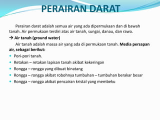 PERAIRAN DARAT
Perairan darat adalah semua air yang ada dipermukaan dan di bawah
tanah. Air permukaan terdiri atas air tanah, sungai, danau, dan rawa.
 Air tanah (ground water)
Air tanah adalah massa air yang ada di permukaan tanah. Media persapan
air, sebagai berikut:
 Pori-pori tanah.
 Retakan – retakan lapisan tanah akibat kekeringan
 Rongga – rongga yang dibuat binatang
 Rongga – rongga akibat robohnya tumbuhan – tumbuhan berakar besar
 Rongga – rongga akibat pencairan kristal yang membeku
 