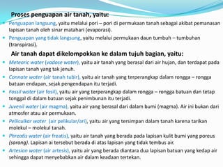 Proses penguapan air tanah, yaitu:
 Penguapan langsung, yaitu melalui pori – pori di permukaan tanah sebagai akibat pemanasan
lapisan tanah oleh sinar matahari (evaporasi).
 Penguapan yang tidak langsung, yaitu melalui permukaan daun tumbuh – tumbuhan
(transpirasi).
Air tanah dapat dikelompokkan ke dalam tujuh bagian, yaitu:
 Meteoric water (vadose water), yaitu air tanah yang berasal dari air hujan, dan terdapat pada
lapisan tanah yang tak jenuh.
 Connate water (air tanah tubir), yaitu air tanah yang terperangkap dalam rongga – rongga
batuan endapan, sejak pengendapan itu terjadi.
 Fossil water (air fosil), yaitu air yang terperangkap dalam rongga – rongga batuan dan tetap
tonggal di dalam batuan sejak penimbunan itu terjadi.
 Juvenil water (air magma), yaitu air yang berasal dari dalam bumi (magma). Air ini bukan dari
atmosfer atau air permukaan.
 Pelliculkar water (air pelikular/ari), yaitu air yang tersimpan dalam tanah karena tarikan
molekul – molekul tanah.
 Phreatis water (air freatis), yaitu air tanah yang berada pada lapisan kulit bumi yang poreus
(sarang). Lapisan ai tersebut berada di atas lapisan yang tidak tembus air.
 Artesian water (air artesis), yaitu air yang berada diantara dua lapisan batuan yang kedap air
sehingga dapat menyebabkan air dalam keadaan tertekan.
 