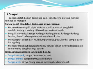  Sungai
Sungai adalah bagian dari muka bumi yang karena sifatnya menjadi
tempat air mengalir.
Sungai dapat dibedakan dari massa airnya, karena:
 Kebanyakan mengalir dipermukaan bumi ke tempat yang lebih
rendah, kadang – kadang di bawah permukaan tanah.
 Pengalirannya tidak tetap, kadang – kadang deras, kadang – kadang
lambat, dan di beberapa tempat membentuk riak.
 Mengangkut beban dari mulai lumpur halus, pasir, kerikil, sampai batu –
batu guling.
 Mengalir mengikuti saluran tertentu yang di kanan-kirinya dibatasi oleh
suatu tebing yang biasanya curam.
Berdasarkan muaranya sungai ada 3, yaitu:
 Sungai eksoreik, sungai bermuara ke laut
 Sungai enireik, sungai bermuara ke danau
 Sungai areik, airnya hilang karena meresap ke dalam tanah
 