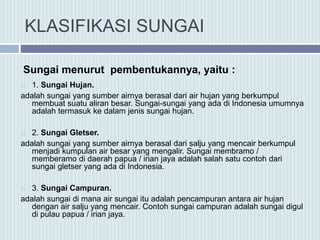 KLASIFIKASI SUNGAI
 1. Sungai Hujan.
adalah sungai yang sumber airnya berasal dari air hujan yang berkumpul
membuat suatu aliran besar. Sungai-sungai yang ada di Indonesia umumnya
adalah termasuk ke dalam jenis sungai hujan.
 2. Sungai Gletser.
adalah sungai yang sumber airnya berasal dari salju yang mencair berkumpul
menjadi kumpulan air besar yang mengalir. Sungai membramo /
memberamo di daerah papua / irian jaya adalah salah satu contoh dari
sungai gletser yang ada di Indonesia.
 3. Sungai Campuran.
adalah sungai di mana air sungai itu adalah pencampuran antara air hujan
dengan air salju yang mencair. Contoh sungai campuran adalah sungai digul
di pulau papua / irian jaya.
Sungai menurut pembentukannya, yaitu :
 