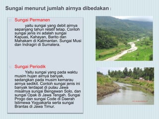 Sungai menurut jumlah airnya dibedakan :
 Sungai Permanen
yaitu sungai yang debit airnya
sepanjang tahun relatif tetap. Contoh
sungai jenis ini adalah sungai
Kapuas, Kahayan, Barito dan
Mahakam di Kalimantan. Sungai Musi
dan Indragiri di Sumatera.
 Sungai Periodik
Yaitu sungai yang pada waktu
musim hujan airnya banyak,
sedangkan pada musim kemarau
airnya sedikit. Contoh sungai jenis ini
banyak terdapat di pulau Jawa
misalnya sungai Bengawan Solo, dan
sungai Opak di Jawa Tengah. Sungai
Progo dan sungai Code di Daerah
Istimewa Yogyakarta serta sungai
Brantas di Jawa Timur.
 
