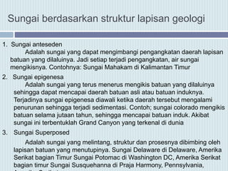 1. Sungai anteseden
Adalah sungai yang dapat mengimbangi pengangkatan daerah lapisan
batuan yang dilaluinya. Jadi setiap terjadi pengangkatan, air sungai
mengikisnya. Contohnya: Sungai Mahakam di Kalimantan Timur
2. Sungai epigenesa
Adalah sungai yang terus menerus mengikis batuan yang dilaluinya
sehingga dapat mencapai daerah batuan asli atau batuan induknya.
Terjadinya sungai epigenesa diawali ketika daerah tersebut mengalami
penurunan sehingga terjadi sedimentasi. Contoh; sungai colorado mengikis
batuan selama jutaan tahun, sehingga mencapai batuan induk. Akibat
sungai ini terbentuklah Grand Canyon yang terkenal di dunia
3. Sungai Superposed
Adalah sungai yang melintang, struktur dan prosesnya dibimbing oleh
lapisan batuan yang menutupinya. Sungai Delaware di Delaware, Amerika
Serikat bagian Timur Sungai Potomac di Washington DC, Amerika Serikat
bagian timur Sungai Susquehanna di Praja Harmony, Pennsylvania,
Sungai berdasarkan struktur lapisan geologi
 