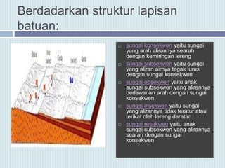 Berdadarkan struktur lapisan
batuan:
 sungai konsekwen yaitu sungai
yang arah alirannya searah
dengan kemiringan lereng
 sungai subsekwen yaitu sungai
yang aliran airnya tegak lurus
dengan sungai konsekwen
 sungai obsekwen yaitu anak
sungai subsekwen yang alirannya
berlawanan arah dengan sungai
konsekwen
 sungai insekwen yaitu sungai
yang alirannya tidak teratur atau
terikat oleh lereng daratan
 sungai resekwen yaitu anak
sungai subsekwen yang alirannya
searah dengan sungai
konsekwen
 