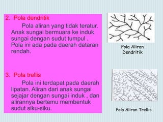 2. Pola dendritik
Pola aliran yang tidak teratur.
Anak sungai bermuara ke induk
sungai dengan sudut tumpul .
Pola ini ada pada daerah dataran
rendah.
3. Pola trellis
Pola ini terdapat pada daerah
lipatan. Aliran dari anak sungai
sejajar dengan sungai induk , dan
alirannya bertemu membentuk
sudut siku-siku. Pola Aliran Trellis
Pola Aliran
Dendritik
 