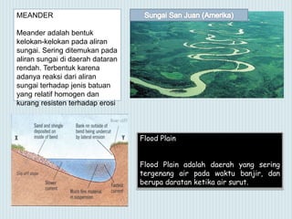 MEANDER
Meander adalah bentuk
kelokan-kelokan pada aliran
sungai. Sering ditemukan pada
aliran sungai di daerah dataran
rendah. Terbentuk karena
adanya reaksi dari aliran
sungai terhadap jenis batuan
yang relatif homogen dan
kurang resisten terhadap erosi
Flood Plain
Flood Plain adalah daerah yang sering
tergenang air pada waktu banjir, dan
berupa daratan ketika air surut.
 