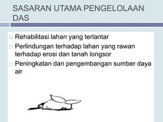 SASARAN UTAMA PENGELOLAAN
DAS
 Rehabilitasi lahan yang terlantar
 Perlindungan terhadap lahan yang rawan
terhadap erosi dan tanah longsor
 Peningkatan dan pengembangan sumber daya
air
 