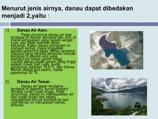 Menurut jenis airnya, danau dapat dibedakan
menjadi 2,yaitu :
1) Danau Air Asin.
Pada umumnya danau air asin
terdapat di daerah semiarid dan arid, di
mana penguapan yang terjadi sangat
kuat, dan tidak memiliki aliran
keluaran. Kalau danau semacam ini
menjadi kering, maka tinggallah
lapisan garam di dasar danau tersebut.
Danau2 yang bersifat temporer banyak
terdapat di daerah arid yang
mempunyai kadar garam tinggi.
Contoh danau kadar garam yang tinggi
adalah Great Salt Lake, kadar
garamnya sebesar 18,6 %, dan Danau
Merah (dekat laut asam), kadar
garamnya 32 %.
2) Danau Air Tawar.
Danau air tawar terutama
terdapat di daerah2 humid (basah)
dimana curah hujan tinggi. Pada
umumnya, danau ini mendapatkan air
dari curah hujan dan selalu
mengalirkan airnya kembali ke laut.
Jadi danau ini merupakan danau
terbuka.
 