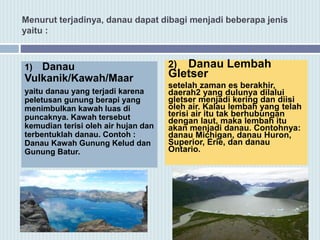 Menurut terjadinya, danau dapat dibagi menjadi beberapa jenis
yaitu :
1) Danau
Vulkanik/Kawah/Maar
yaitu danau yang terjadi karena
peletusan gunung berapi yang
menimbulkan kawah luas di
puncaknya. Kawah tersebut
kemudian terisi oleh air hujan dan
terbentuklah danau. Contoh :
Danau Kawah Gunung Kelud dan
Gunung Batur.
2) Danau Lembah
Gletser
setelah zaman es berakhir,
daerah2 yang dulunya dilalui
gletser menjadi kering dan diisi
oleh air. Kalau lembah yang telah
terisi air itu tak berhubungan
dengan laut, maka lembah itu
akan menjadi danau. Contohnya:
danau Michigan, danau Huron,
Superior, Erie, dan danau
Ontario.
 