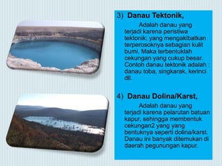 3) Danau Tektonik,
Adalah danau yang
terjadi karena peristiwa
tektonik; yang mengakibatkan
terperosoknya sebagian kulit
bumi. Maka terbentuklah
cekungan yang cukup besar.
Contoh danau tektonik adalah :
danau toba, singkarak, kerinci
dll.
4) Danau Dolina/Karst,
Adalah danau yang
terjadi karena pelarutan batuan
kapur, sehingga membentuk
cekungan2 yang yang
bentuknya seperti dolina/karst.
Danau ini banyak ditemukan di
daerah pegunungan kapur.
 