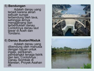 5) Bendungan
Adalah danau yang
terjadi karena aliran
sebuah sungai
terbendung oleh lava,
sehingga airnya
menggenang dan
terbentuklah danau.
Contohnya danau laut
tawar di Aceh dan
Tondano.
6) Danau Buatan/Waduk
Adalah danau yang
dibendung oleh manusia
dengan tujuan untuk
irigasi, perikanan,
pembangkit tenaga listrik
dan lain. Contohnya :
Danau Siombak di
Marelan, Proyek Asahan
dll.
 