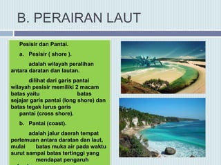 B. PERAIRAN LAUT
Pesisir dan Pantai.
a. Pesisir ( shore ).
adalah wilayah peralihan
antara daratan dan lautan.
dilihat dari garis pantai
wilayah pesisir memiliki 2 macam
batas yaitu batas
sejajar garis pantai (long shore) dan
batas tegak lurus garis
pantai (cross shore).
b. Pantai (coast).
adalah jalur daerah tempat
pertemuan antara daratan dan laut,
mulai batas muka air pada waktu
surut sampai batas tertinggi yang
mendapat pengaruh
 