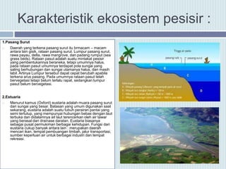 Karakteristik ekosistem pesisir :
1.Pasang Surut
 Daerah yang terkena pasang surut itu brmacam – macam
antara lain gisik, rataan pasang surut. Lumpur pasang surut,
rawa payau, delta, rawa mangrove, dan padang rumput (sea
grass beds). Rataan pasut adalah suatu mintakat pesisir
yang pembentukannya beraneka, tetapi umumnya halus,
pada rataan pasut umumnya terdapat pola sungai yang
saling berhubungan dan sungai utamanya halus, dan masih
labil. Artinya Lumpur tersebut dapat cepat berubah apabila
terkena arus pasang. Pada umumnya rataan pasut telah
bervegetasi tetapi belum terlalu rapat, sedangkan lumpur
pasut belum bervegetasi.
2.Estuaria
 Menurut kamus (Oxford) eustaria adalah muara pasang surut
dari sungai yang besar. Batasan yang umum digunakan saat
sekarang, eustaria adalah suatu tubuh perairan pantai yang
semi tertutup, yang mempunyai hubungan bebas dengan laut
terbuka dan didalamnya ait laut terencerkan oleh air tawar
yang berasal dari drainase daratan. Eustaria biasanya
sebagai pusat permukiman berbagai kehidupan. Fungsi dari
eustaria cukup banyak antara lain : merupakan daerah
mencari ikan, tempat pembuangan limbah, jalur transportasi,
sumber keperluan air untuk berbagai industri dan tempat
rekreasi.
 