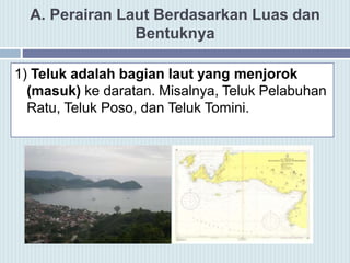 A. Perairan Laut Berdasarkan Luas dan
Bentuknya
1) Teluk adalah bagian laut yang menjorok
(masuk) ke daratan. Misalnya, Teluk Pelabuhan
Ratu, Teluk Poso, dan Teluk Tomini.
 