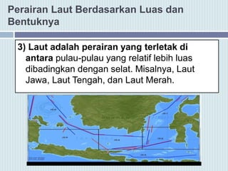 Perairan Laut Berdasarkan Luas dan
Bentuknya
3) Laut adalah perairan yang terletak di
antara pulau-pulau yang relatif lebih luas
dibadingkan dengan selat. Misalnya, Laut
Jawa, Laut Tengah, dan Laut Merah.
 