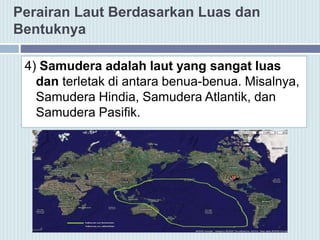 Perairan Laut Berdasarkan Luas dan
Bentuknya
4) Samudera adalah laut yang sangat luas
dan terletak di antara benua-benua. Misalnya,
Samudera Hindia, Samudera Atlantik, dan
Samudera Pasifik.
 