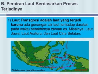 B. Perairan Laut Berdasarkan Proses
Terjadinya
1) Laut Transgresi adalah laut yang terjadi
karena ada genangan air laut terhadap daratan
pada waktu berakhirnya zaman es. Misalnya, Laut
Jawa, Laut Arafuru, dan Laut Cina Selatan.
 