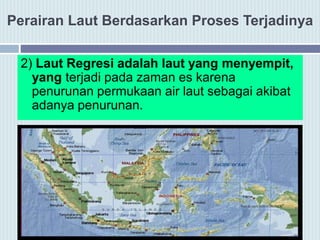 Perairan Laut Berdasarkan Proses Terjadinya
2) Laut Regresi adalah laut yang menyempit,
yang terjadi pada zaman es karena
penurunan permukaan air laut sebagai akibat
adanya penurunan.
 