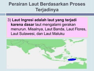 Perairan Laut Berdasarkan Proses
Terjadinya
3) Laut Ingresi adalah laut yang terjadi
karena dasar laut mengalami gerakan
menurun. Misalnya, Laut Banda, Laut Flores,
Laut Sulawesi, dan Laut Maluku
 