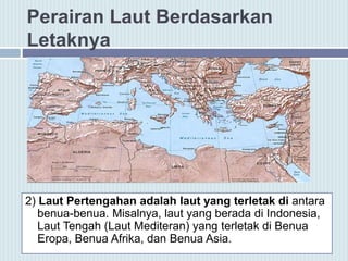 Perairan Laut Berdasarkan
Letaknya
2) Laut Pertengahan adalah laut yang terletak di antara
benua-benua. Misalnya, laut yang berada di Indonesia,
Laut Tengah (Laut Mediteran) yang terletak di Benua
Eropa, Benua Afrika, dan Benua Asia.
 