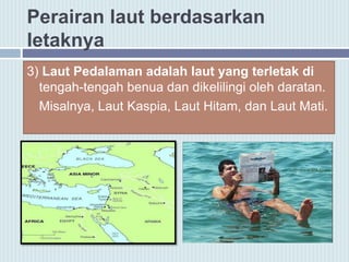 Perairan laut berdasarkan
letaknya
3) Laut Pedalaman adalah laut yang terletak di
tengah-tengah benua dan dikelilingi oleh daratan.
Misalnya, Laut Kaspia, Laut Hitam, dan Laut Mati.
 
