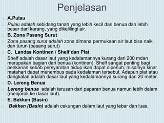 Penjelasan
 A.Pulau
 Pulau adalah sebidang tanah yang lebih kecil dari benua dan lebih
besar dari karang, yang dikelilingi air.
 B. Zona Pasang Surut
 Zona pasang surut adalah zona dimana permukaan air laut bisa naik
dan turun (pasang surut)
 C. Landas Kontinen / Shelf dan Plat
Shelf adalah dasar laut yang kedalamannya kurang dari 200 mdan
merupakan bagian dari benua (kontinen). Shelf sangat penting bagi
perikanan sebab persyaratan hidup ikan dapat dipenuh, misalnya sinar
matahari dapat menembus pada kedalaman tersebut. Adapun plat atau
dangkalan adalah dasar laut yang kedalamannya kurang dari 20 meter.
 D. Lereng Benua
 Lereng benua adalah terusan dari paparan benua namun lebih dalam
(menjorok ke dasar laut).
 E. Bekken (Basin)
 Bekken (Basin) adalah cekungan dalam laut yang lebar dan luas.
 