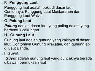  F. Punggung Laut
Punggung laut adalah bukit di dasar laut.
Contohnya, Punggung Laut Maskarenen dan
Punggung Laut Walvis.
 G. Palung Laut
Palung adalah dasar laut yang paling dalam yang
berbentuk cekungan.
 H. Gunung Laut
Gunung laut adalah gunung yang kakinya di dasar
laut. Contohnya Gunung Krakatau, dan gunung api
di Laut Banda.
 I. Guyot
Guyot adalah gunung laut yang puncaknya berada
dibawah permukaan laut
 