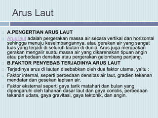 Arus Laut
 A.PENGERTIAN ARUS LAUT
 Arus laut adalah pergerakan massa air secara vertikal dan horizontal
sehingga menuju keseimbangannya, atau gerakan air yang sangat
luas yang terjadi di seluruh lautan di dunia. Arus juga merupakan
gerakan mengalir suatu massa air yang dikarenakan tipuan angin
atau perbedaan densitas atau pergerakan gelombang panjang.
 B.FAKTOR PENYEBAB TERJADINYA ARUS LAUT
 Terjadinya arus di lautan disebabkan oleh dua faktor utama, yaitu :
 Faktor internal, seperti perbedaan densitas air laut, gradien tekanan
mendatar dan gesekan lapisan air.
 Faktor eksternal seperti gaya tarik matahari dan bulan yang
dipengaruhi oleh tahanan dasar laut dan gaya coriolis, perbedaan
tekanan udara, gaya gravitasi, gaya tektonik, dan angin.
 
