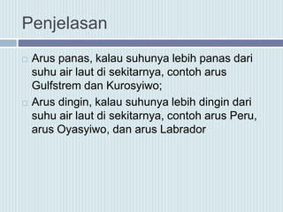 Penjelasan
 Arus panas, kalau suhunya lebih panas dari
suhu air laut di sekitarnya, contoh arus
Gulfstrem dan Kurosyiwo;
 Arus dingin, kalau suhunya lebih dingin dari
suhu air laut di sekitarnya, contoh arus Peru,
arus Oyasyiwo, dan arus Labrador
 