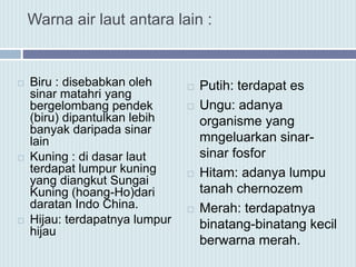 Warna air laut antara lain :
 Biru : disebabkan oleh
sinar matahri yang
bergelombang pendek
(biru) dipantulkan lebih
banyak daripada sinar
lain
 Kuning : di dasar laut
terdapat lumpur kuning
yang diangkut Sungai
Kuning (hoang-Ho)dari
daratan Indo China.
 Hijau: terdapatnya lumpur
hijau
 Putih: terdapat es
 Ungu: adanya
organisme yang
mngeluarkan sinar-
sinar fosfor
 Hitam: adanya lumpu
tanah chernozem
 Merah: terdapatnya
binatang-binatang kecil
berwarna merah.
 