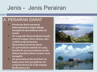 Jenis - Jenis Perairan
A. PERAIRAN DARAT
 Peraiaran darat menurut
keberadaannya dapat dibagi
menjadi air permukaan dan air
tanah.
 Air yang ada di permukaan tanah,
seperti sungai, rawa, danau, dan
waduk yang semuanya
dinamakan perairan darat.
 Air permukaan adalah air yang
berada di atas permukaan tanah
dalam keadaan diam (statis) atau
mengalir.
 Air permukaan berasal dari air
hujan atau dari pengaliran air
yang bermuara ke arah tempat
berhentinya air
 