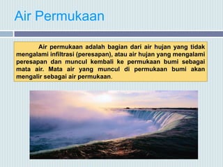 Air Permukaan
Air permukaan adalah bagian dari air hujan yang tidak
mengalami infiltrasi (peresapan), atau air hujan yang mengalami
peresapan dan muncul kembali ke permukaan bumi sebagai
mata air. Mata air yang muncul di permukaan bumi akan
mengalir sebagai air permukaan.
 