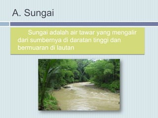 A. Sungai
Sungai adalah air tawar yang mengalir
dari sumbernya di daratan tinggi dan
bermuaran di lautan
 