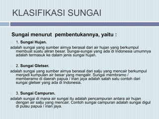 KLASIFIKASI SUNGAI
 1. Sungai Hujan.
adalah sungai yang sumber airnya berasal dari air hujan yang berkumpul
membuat suatu aliran besar. Sungai-sungai yang ada di Indonesia umumnya
adalah termasuk ke dalam jenis sungai hujan.
 2. Sungai Gletser.
adalah sungai yang sumber airnya berasal dari salju yang mencair berkumpul
menjadi kumpulan air besar yang mengalir. Sungai membramo /
memberamo di daerah papua / irian jaya adalah salah satu contoh dari
sungai gletser yang ada di Indonesia.
 3. Sungai Campuran.
adalah sungai di mana air sungai itu adalah pencampuran antara air hujan
dengan air salju yang mencair. Contoh sungai campuran adalah sungai digul
di pulau papua / irian jaya.
Sungai menurut pembentukannya, yaitu :
 