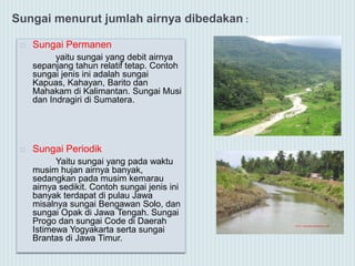 Sungai menurut jumlah airnya dibedakan :
 Sungai Permanen
yaitu sungai yang debit airnya
sepanjang tahun relatif tetap. Contoh
sungai jenis ini adalah sungai
Kapuas, Kahayan, Barito dan
Mahakam di Kalimantan. Sungai Musi
dan Indragiri di Sumatera.
 Sungai Periodik
Yaitu sungai yang pada waktu
musim hujan airnya banyak,
sedangkan pada musim kemarau
airnya sedikit. Contoh sungai jenis ini
banyak terdapat di pulau Jawa
misalnya sungai Bengawan Solo, dan
sungai Opak di Jawa Tengah. Sungai
Progo dan sungai Code di Daerah
Istimewa Yogyakarta serta sungai
Brantas di Jawa Timur.
 