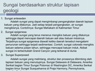 1. Sungai anteseden
Adalah sungai yang dapat mengimbangi pengangkatan daerah lapisan
batuan yang dilaluinya. Jadi setiap terjadi pengangkatan, air sungai
mengikisnya. Contohnya: Sungai Mahakam di Kalimantan Timur
2. Sungai epigenesa
Adalah sungai yang terus menerus mengikis batuan yang dilaluinya
sehingga dapat mencapai daerah batuan asli atau batuan induknya.
Terjadinya sungai epigenesa diawali ketika daerah tersebut mengalami
penurunan sehingga terjadi sedimentasi. Contoh; sungai colorado mengikis
batuan selama jutaan tahun, sehingga mencapai batuan induk. Akibat
sungai ini terbentuklah Grand Canyon yang terkenal di dunia
3. Sungai Superposed
Adalah sungai yang melintang, struktur dan prosesnya dibimbing oleh
lapisan batuan yang menutupinya. Sungai Delaware di Delaware, Amerika
Serikat bagian Timur Sungai Potomac di Washington DC, Amerika Serikat
bagian timur Sungai Susquehanna di Praja Harmony, Pennsylvania,
Sungai berdasarkan struktur lapisan
geologi
 