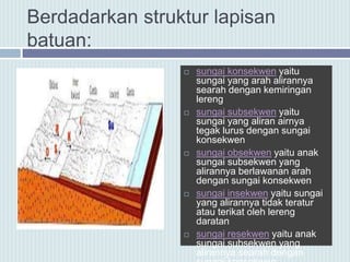 Berdadarkan struktur lapisan
batuan:
 sungai konsekwen yaitu
sungai yang arah alirannya
searah dengan kemiringan
lereng
 sungai subsekwen yaitu
sungai yang aliran airnya
tegak lurus dengan sungai
konsekwen
 sungai obsekwen yaitu anak
sungai subsekwen yang
alirannya berlawanan arah
dengan sungai konsekwen
 sungai insekwen yaitu sungai
yang alirannya tidak teratur
atau terikat oleh lereng
daratan
 sungai resekwen yaitu anak
sungai subsekwen yang
alirannya searah dengan
 