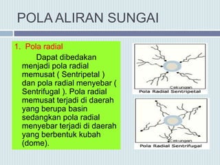 POLA ALIRAN SUNGAI
1. Pola radial
Dapat dibedakan
menjadi pola radial
memusat ( Sentripetal )
dan pola radial menyebar (
Sentrifugal ). Pola radial
memusat terjadi di daerah
yang berupa basin
sedangkan pola radial
menyebar terjadi di daerah
yang berbentuk kubah
(dome).
 