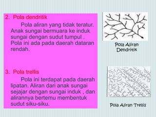 2. Pola dendritik
Pola aliran yang tidak teratur.
Anak sungai bermuara ke induk
sungai dengan sudut tumpul .
Pola ini ada pada daerah dataran
rendah.
3. Pola trellis
Pola ini terdapat pada daerah
lipatan. Aliran dari anak sungai
sejajar dengan sungai induk , dan
alirannya bertemu membentuk
sudut siku-siku. Pola Aliran Trellis
Pola Aliran
Dendritik
 