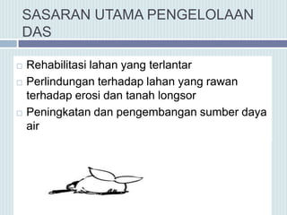 SASARAN UTAMA PENGELOLAAN
DAS
 Rehabilitasi lahan yang terlantar
 Perlindungan terhadap lahan yang rawan
terhadap erosi dan tanah longsor
 Peningkatan dan pengembangan sumber daya
air
 