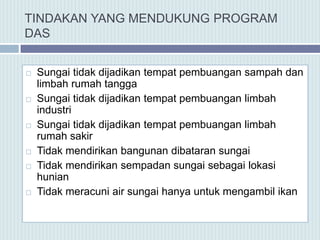 TINDAKAN YANG MENDUKUNG PROGRAM
DAS
 Sungai tidak dijadikan tempat pembuangan sampah dan
limbah rumah tangga
 Sungai tidak dijadikan tempat pembuangan limbah
industri
 Sungai tidak dijadikan tempat pembuangan limbah
rumah sakir
 Tidak mendirikan bangunan dibataran sungai
 Tidak mendirikan sempadan sungai sebagai lokasi
hunian
 Tidak meracuni air sungai hanya untuk mengambil ikan
 