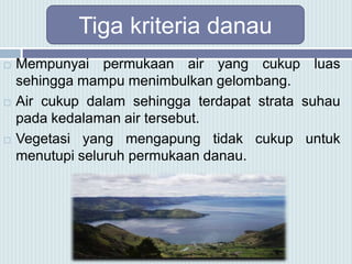 Tiga kriteria danau
 Mempunyai permukaan air yang cukup luas
sehingga mampu menimbulkan gelombang.
 Air cukup dalam sehingga terdapat strata suhau
pada kedalaman air tersebut.
 Vegetasi yang mengapung tidak cukup untuk
menutupi seluruh permukaan danau.
 