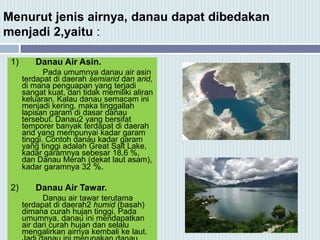 Menurut jenis airnya, danau dapat dibedakan
menjadi 2,yaitu :
1) Danau Air Asin.
Pada umumnya danau air asin
terdapat di daerah semiarid dan arid,
di mana penguapan yang terjadi
sangat kuat, dan tidak memiliki aliran
keluaran. Kalau danau semacam ini
menjadi kering, maka tinggallah
lapisan garam di dasar danau
tersebut. Danau2 yang bersifat
temporer banyak terdapat di daerah
arid yang mempunyai kadar garam
tinggi. Contoh danau kadar garam
yang tinggi adalah Great Salt Lake,
kadar garamnya sebesar 18,6 %,
dan Danau Merah (dekat laut asam),
kadar garamnya 32 %.
2) Danau Air Tawar.
Danau air tawar terutama
terdapat di daerah2 humid (basah)
dimana curah hujan tinggi. Pada
umumnya, danau ini mendapatkan
air dari curah hujan dan selalu
mengalirkan airnya kembali ke laut.
 