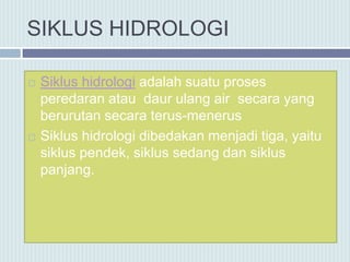SIKLUS HIDROLOGI
 Siklus hidrologi adalah suatu proses
peredaran atau daur ulang air secara yang
berurutan secara terus-menerus
 Siklus hidrologi dibedakan menjadi tiga, yaitu
siklus pendek, siklus sedang dan siklus
panjang.
 