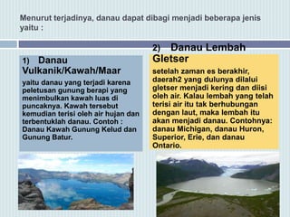 Menurut terjadinya, danau dapat dibagi menjadi beberapa jenis
yaitu :
1) Danau
Vulkanik/Kawah/Maar
yaitu danau yang terjadi karena
peletusan gunung berapi yang
menimbulkan kawah luas di
puncaknya. Kawah tersebut
kemudian terisi oleh air hujan dan
terbentuklah danau. Contoh :
Danau Kawah Gunung Kelud dan
Gunung Batur.
2) Danau Lembah
Gletser
setelah zaman es berakhir,
daerah2 yang dulunya dilalui
gletser menjadi kering dan diisi
oleh air. Kalau lembah yang telah
terisi air itu tak berhubungan
dengan laut, maka lembah itu
akan menjadi danau. Contohnya:
danau Michigan, danau Huron,
Superior, Erie, dan danau
Ontario.
 