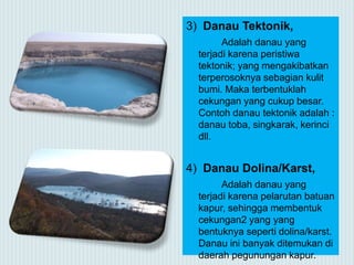 3) Danau Tektonik,
Adalah danau yang
terjadi karena peristiwa
tektonik; yang mengakibatkan
terperosoknya sebagian kulit
bumi. Maka terbentuklah
cekungan yang cukup besar.
Contoh danau tektonik adalah :
danau toba, singkarak, kerinci
dll.
4) Danau Dolina/Karst,
Adalah danau yang
terjadi karena pelarutan batuan
kapur, sehingga membentuk
cekungan2 yang yang
bentuknya seperti dolina/karst.
Danau ini banyak ditemukan di
daerah pegunungan kapur.
 