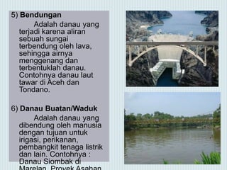 5) Bendungan
Adalah danau yang
terjadi karena aliran
sebuah sungai
terbendung oleh lava,
sehingga airnya
menggenang dan
terbentuklah danau.
Contohnya danau laut
tawar di Aceh dan
Tondano.
6) Danau Buatan/Waduk
Adalah danau yang
dibendung oleh manusia
dengan tujuan untuk
irigasi, perikanan,
pembangkit tenaga listrik
dan lain. Contohnya :
Danau Siombak di
 