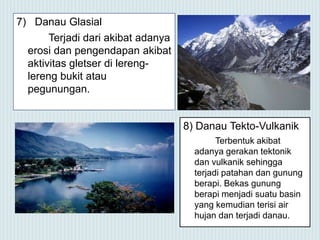 7) Danau Glasial
Terjadi dari akibat adanya
erosi dan pengendapan akibat
aktivitas gletser di lereng-
lereng bukit atau
pegunungan.
8) Danau Tekto-Vulkanik
Terbentuk akibat
adanya gerakan tektonik
dan vulkanik sehingga
terjadi patahan dan gunung
berapi. Bekas gunung
berapi menjadi suatu basin
yang kemudian terisi air
hujan dan terjadi danau.
 